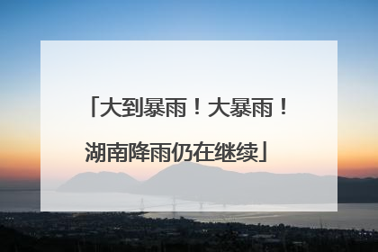 大到暴雨！大暴雨！湖南降雨仍在继续